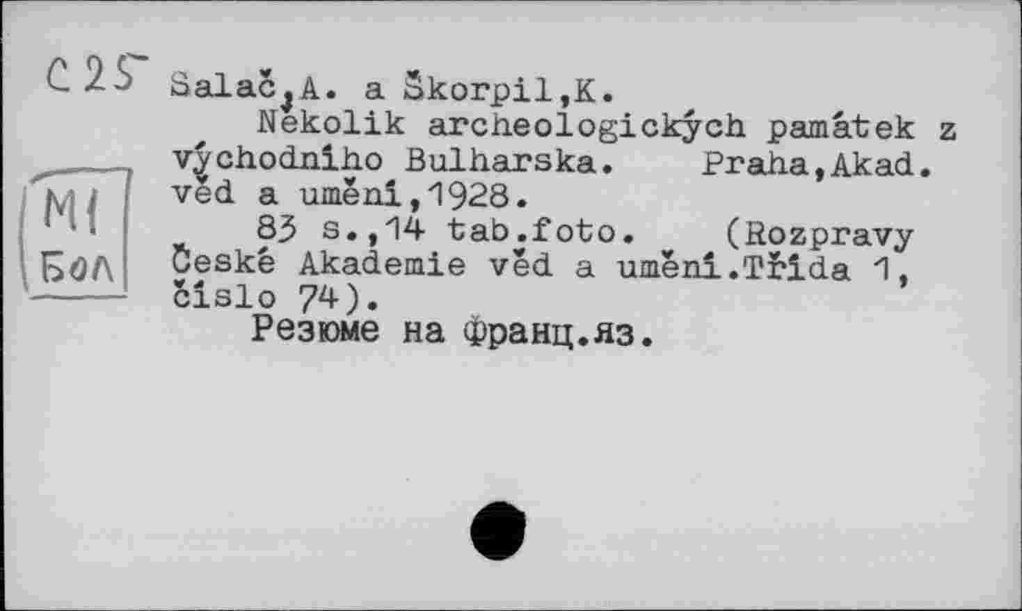 ﻿С 25"
N?
Бол
SalaCjA. a Skorpil,K.
Nekolik archeologickych pamâtek z v|chodnlho Bulharska.	Praha,Akad.
ved a umëni,1928.
83 s.,14 tab.foto. (Rozpravy öeske Akademie ved a umëni.Ttida 1, Sislo 74).
Резюме на Франц.яз.